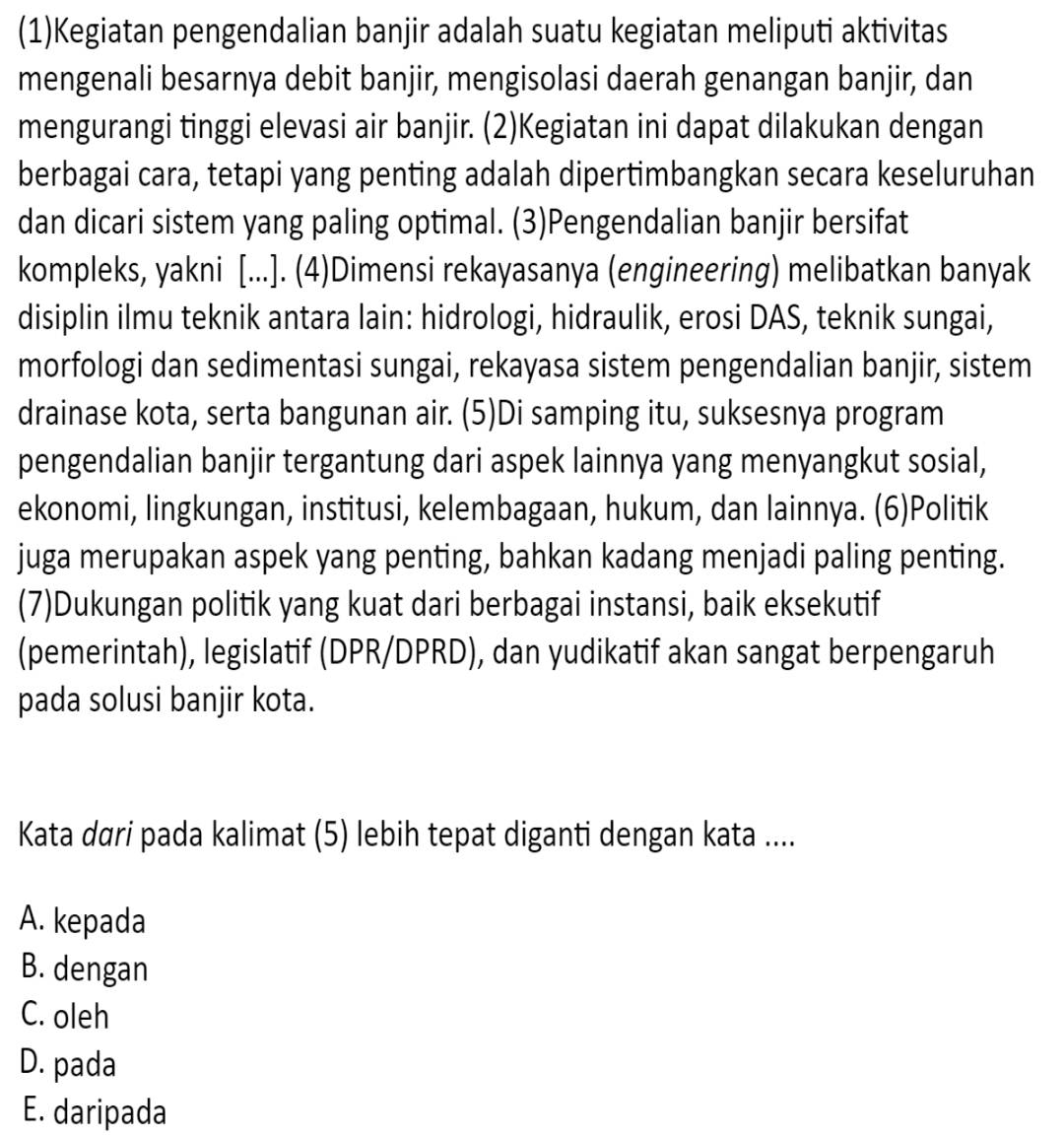 (1)Kegiatan pengendalian banjir adalah suatu kegiatan meliputi aktivitas
mengenali besarnya debit banjir, mengisolasi daerah genangan banjir, dan
mengurangi tinggi elevasi air banjir. (2)Kegiatan ini dapat dilakukan dengan
berbagai cara, tetapi yang penting adalah dipertimbangkan secara keseluruhan
dan dicari sistem yang paling optimal. (3)Pengendalian banjir bersifat
kompleks, yakni [...]. (4)Dimensi rekayasanya (engineering) melibatkan banyak
disiplin ilmu teknik antara lain: hidrologi, hidraulik, erosi DAS, teknik sungai,
morfologi dan sedimentasi sungai, rekayasa sistem pengendalian banjir, sistem
drainase kota, serta bangunan air. (5)Di samping itu, suksesnya program
pengendalian banjir tergantung dari aspek lainnya yang menyangkut sosial,
ekonomi, lingkungan, institusi, kelembagaan, hukum, dan lainnya. (6)Politik
juga merupakan aspek yang penting, bahkan kadang menjadi paling penting.
(7)Dukungan politik yang kuat dari berbagai instansi, baik eksekutif
(pemerintah), legislatif (DPR/DPRD), dan yudikatif akan sangat berpengaruh
pada solusi banjir kota.
Kata dαri pada kalimat (5) lebih tepat diganti dengan kata ....
A. kepada
B. dengan
C. oleh
D. pada
E. daripada