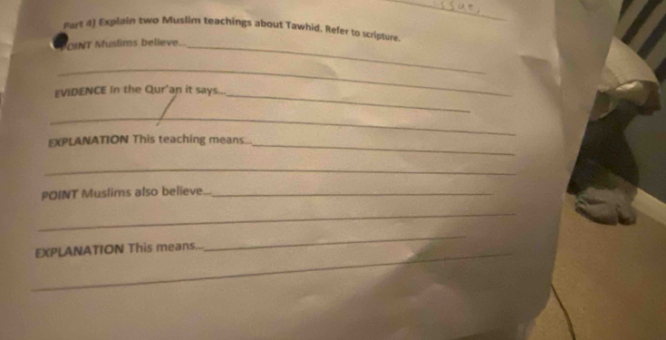 Part 4) Explain two Muslim teachings about Tawhid. Refer to scripture 
OINT Muslims believe.._ 
_ 
EVIDENCE In the Qur'an it says.. 
_ 
_ 
EXPLANATION This teaching means... 
_ 
_ 
POINT Muslims also believe..._ 
_ 
_EXPLANATION This means... 
_