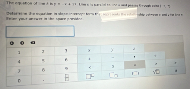 The equation of line k is y=-x+17. Line n is parallel to line k and passes through point (-5,7).
Determine the equation in slope-intercept form that represents the relationship between x and y for line n.
Enter your answer in the space provided.