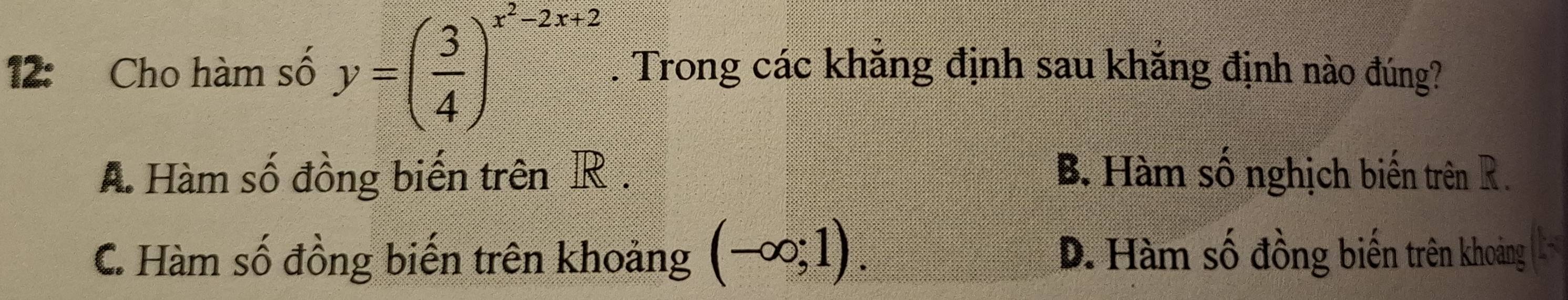 12: Cho hàm số y=( 3/4 )^x^2-2x+2. Trong các khăng định sau khăng định nào đúng?
A Hàm số đồng biến trên R. B. Hàm số nghịch biến trên R.
C. Hàm số đồng biến trên khoảng (-∈fty ;1). D. Hàm số đồng biến trên khoảng