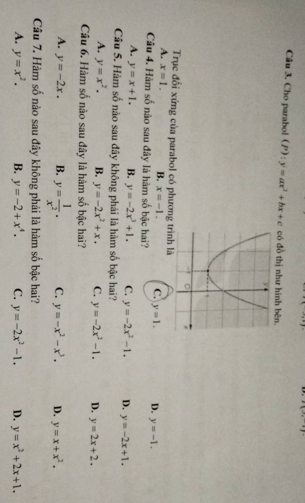 I(3,-1)
Câu 3. Cho parabol (P): y=ax^2+bx+c có đồ thị như hinh bên.
Trục đối xứng của parabol có phương trình là
A. x=1.
B. x=-1. C. y=1. D. y=-1. 
Câu 4. Hàm số nào sau đây là hàm số bậc hai?
A. y=x+1. B. y=-2x^3+1. C. y=-2x^2-1. D. y=-2x+1. 
Câu 5. Hàm số nào sau đây không phải là hàm số bậc hai?
A. y=x^2. B. y=-2x^2+x. C. y=-2x^2-1. D. y=2x+2. 
Câu 6. Hàm số nào sau đây là hàm số bậc hai?
A. y=-2x. B. y= 1/x^2 . C. y=-x^2-x^3. D. y=x+x^2. 
Câu 7. Hàm số nào sau đây không phải là hàm số bậc hai?
A. y=x^2. B. y=-2+x^4. C. y=-2x^2-1. D. y=x^2+2x+1.