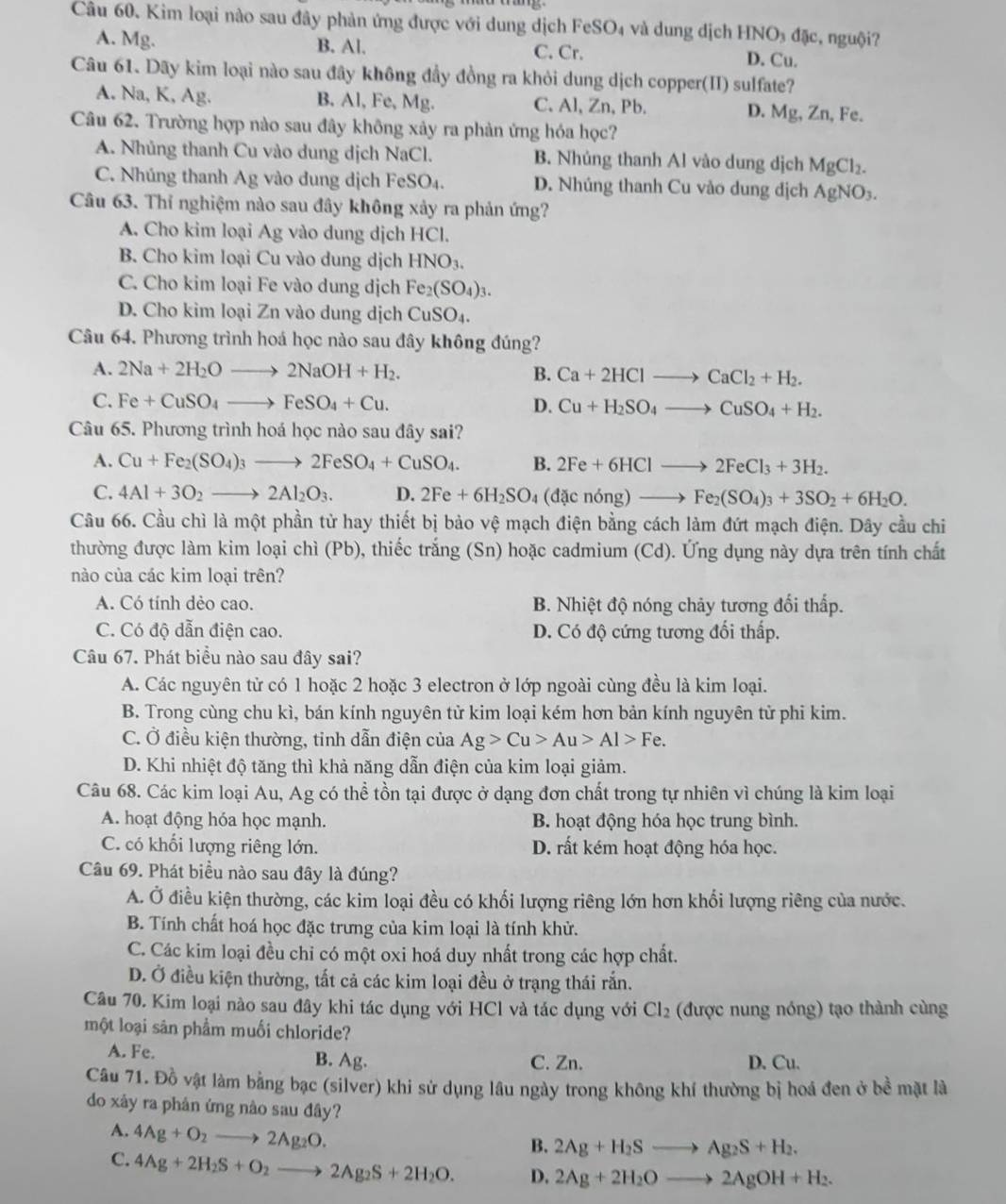 Kim loại nào sau đây phản ứng được với dung dịch FeSO₄ và dung dịch HNO₃ đặc, nguội?
A. Mg. B. Al. C. Cr. D. Cu.
Câu 61. Dãy kim loại nào sau đây không đầy đồng ra khỏi dung dịch copper(II) sulfate?
A. Na, K, Ag. B. Al, Fe, Mg. C. Al, Zn, Pb. D. Mg, Zn, Fe.
Câu 62. Trường hợp nào sau đây không xảy ra phản ứng hóa học?
A. Nhủng thanh Cu vào dung dịch NaCl. B. Nhúng thanh Al vào dung dịch MgCl_2.
C. Nhúng thanh Ag vào dung dịch FeSO₄. D. Nhúng thanh Cu vào dung dịch AgNO_3.
Câu 63. Thỉ nghiệm nào sau đây không xảy ra phản ứng?
A. Cho kim loại Ag vào dung dịch HCl.
B. Cho kim loại Cu vào dung dịch I HNO_3.
C. Cho kim loại Fe vào dung dịch Fe_2(SO_4)_3.
D. Cho kim loại Zn vào dung dịch CuSO₄.
Câu 64. Phương trình hoá học nào sau đây không đúng?
A. 2Na+2H_2Oto 2NaOH+H_2. B. Ca+2HClto CaCl_2+H_2.
C. Fe+CuSO_4to FeSO_4+Cu. D. Cu+H_2SO_4to CuSO_4+H_2.
Câu 65. Phương trình hoá học nào sau đây sai?
A. Cu+Fe_2(SO_4)_3to 2FeSO_4+CuSO_4. B. 2Fe+6HClto 2FeCl_3+3H_2.
C. 4Al+3O_2to 2Al_2O_3. D. 2Fe+6H_2SO_4 (dacnong)to Fe_2(SO_4)_3+3SO_2+6H_2O.
Câu 66. Cầu chì là một phần tử hay thiết bị bảo vệ mạch điện bằng cách làm đứt mạch điện. Dây cầu chi
thường được làm kim loại chì (Pb), thiếc trắng (Sn) hoặc cadmium (Cd). Ứng dụng này dựa trên tính chất
nào của các kim loại trên?
A. Có tính dèo cao. B. Nhiệt độ nóng chảy tương đối thấp.
C. Có độ dẫn điện cao. D. Có độ cứng tương đối thấp.
Câu 67. Phát biểu nào sau đây sai?
A. Các nguyên từ có 1 hoặc 2 hoặc 3 electron ở lớp ngoài cùng đều là kim loại.
B. Trong cùng chu kì, bán kính nguyên tử kim loại kém hơn bản kính nguyên tử phi kim.
C. Ở điều kiện thường, tinh dẫn điện của Ag>Cu>Au>Al>Fe.
D. Khi nhiệt độ tăng thì khả năng dẫn điện của kim loại giảm.
Câu 68. Các kim loại Au, Ag có thể tồn tại được ở dạng đơn chất trong tự nhiên vì chúng là kim loại
A. hoạt động hóa học mạnh. B. hoạt động hóa học trung bình.
C. có khối lượng riêng lớn. D. rất kém hoạt động hóa học.
Câu 69. Phát biều nào sau đây là đúng?
A. Ở điều kiện thường, các kim loại đều có khối lượng riêng lớn hơn khổi lượng riêng của nước.
B. Tính chất hoá học đặc trưng của kim loại là tính khử.
C. Các kim loại đều chỉ có một oxi hoá duy nhất trong các hợp chất.
D. Ở điều kiện thường, tất cả các kim loại đều ở trạng thái rắn.
Câu 70. Kim loại nào sau đây khi tác dụng với HCl và tác dụng với Cl_2 (được nung nóng) tạo thành cùng
một loại sân phẩm muối chloride?
A. Fe. B. Ag. C. Zn. D. Cu.
Câu 71. Đồ vật làm bằng bạc (silver) khi sử dụng lâu ngày trong không khí thường bị hoá đen ở bề mặt là
do xảy ra phản ứng nào sau đây?
A. 4Ag+O_2to 2Ag_2O.
B. 2Ag+H_2Sto Ag_2S+H_2.
C. 4Ag+2H_2S+O_2to 2Ag_2S+2H_2O. D. 2Ag+2H_2Oto 2AgOH+H_2.
