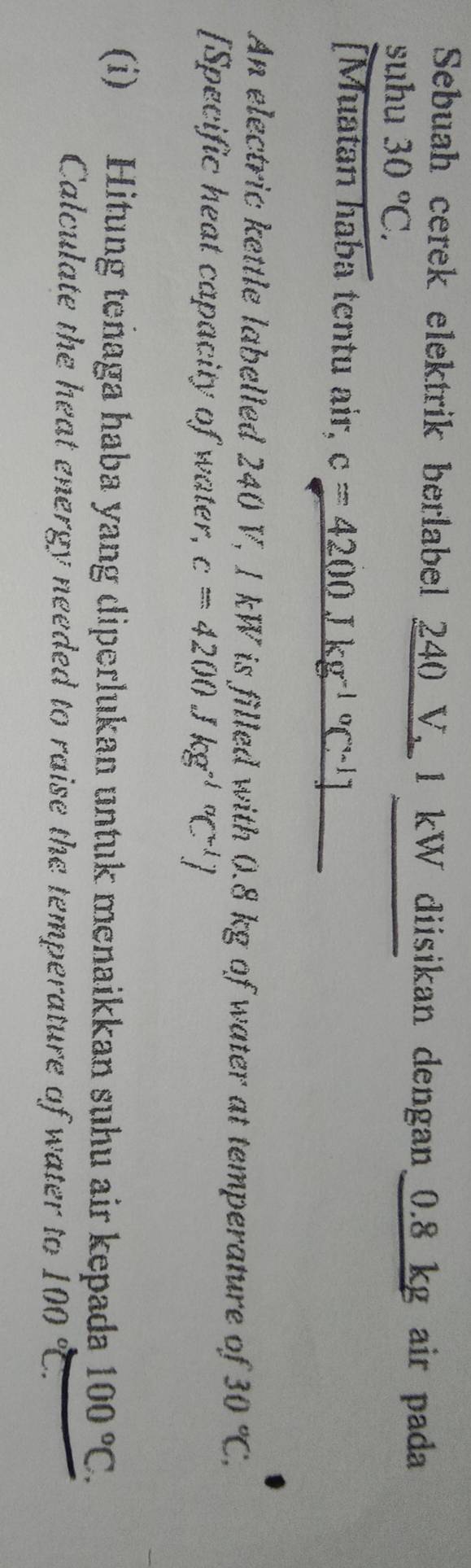 Sebuah cerek elektrik berlabel 240_  y, 1 kW diisikan dengan_ 0.8 kg air pada 
suhu 30°C. 
[Muatan haba tentu air, c=4200Jkg^((-1)°C^-1)]
An electric kettle labelled 240 V, 1 kW is filled with 0.8 kg of water at temperature of 30°C, 
[Specific heat capacity of water, c=4200 kg^((-1)°C^-1)J
(i) Hitung teñaga haba yang diperlukan untuk menaikkan suhu air kepada 100°C. 
Calculate the heat energy needed to raise the temperature of water to 100°C.