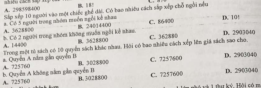 A. 298598400 B. 18!
Sắp xếp 10 người vào một chiếc ghế dài. Có bao nhiêu cách sắp xếp chỗ ngồi nếu
a. Có 5 người trong nhóm muốn ngồi kề nhau D. 10!
A. 3628800 B. 24014400 C. 86400
b. Có 2 người trong nhóm không muốn ngồi kề nhau. D. 2903040
A. 14400 B. 3628800 C. 362880
Trong một tủ sách có 10 quyền sách khác nhau. Hỏi có bao nhiêu cách xếp lên giá sách sao cho.
a. Quyền A nằm gần quyển B D. 2903040
A. 725760 B. 3028800 C. 7257600
b. Quyền A không nằm gần quyển B
A. 725760 B. 3028800 C. 7257600 D. 2903040
hó và 1 thư ký. Hỏi có m