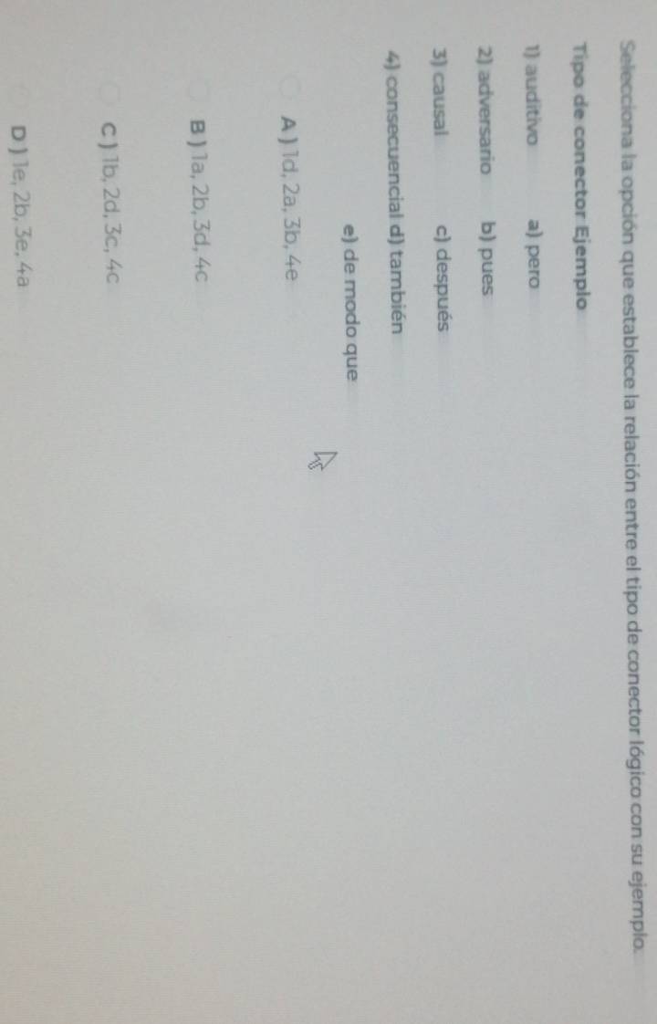 Selecciona la opción que establece la relación entre el tipo de conector lógico con su ejemplo.
Tipo de conector Ejemplo
1) auditivo a) pero
2) adversario b) pues
3) causal c) después
4) consecuencial d) también
e) de modo que
A ) 1d, 2a, 3b, 4e
B ) 1a, 2b, 3d, 4c
C ) 1b, 2d, 3c, 4c
D ) le, 2b, 3e, 4a