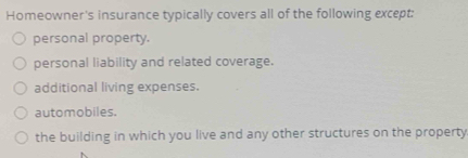 Homeowner's insurance typically covers all of the following except:
personal property.
personal liability and related coverage.
additional living expenses.
automobiles.
the building in which you live and any other structures on the property.