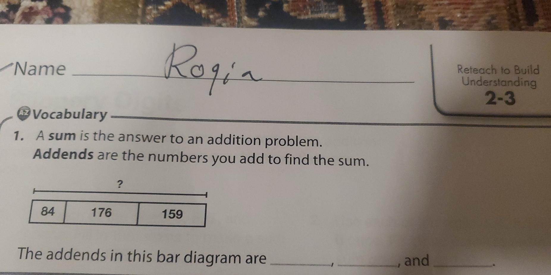 Name _Reteach to Build 
Understanding 
2-3 
* Vocabulary 
1. A sum is the answer to an addition problem. 
Addends are the numbers you add to find the sum. 
? 
The addends in this bar diagram are_ 
_, and_ 
.