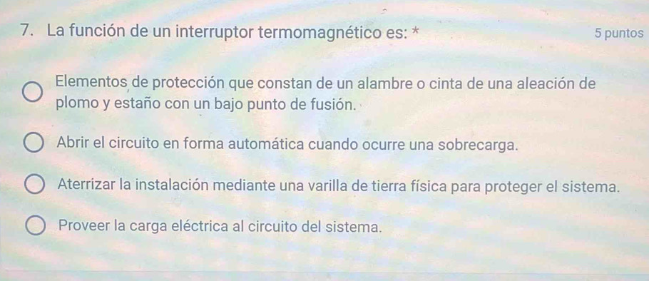 La función de un interruptor termomagnético es: * 5 puntos
Elementos de protección que constan de un alambre o cinta de una aleación de
plomo y estaño con un bajo punto de fusión.
Abrir el circuito en forma automática cuando ocurre una sobrecarga.
Aterrizar la instalación mediante una varilla de tierra física para proteger el sistema.
Proveer la carga eléctrica al circuito del sistema.