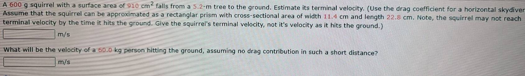 A 600 g squirrel with a surface area of 910cm^2 falls from a 5.2-m tree to the ground. Estimate its terminal velocity. (Use the drag coefficient for a horizontal skydiver 
Assume that the squirrel can be approximated as a rectanglar prism with cross-sectional area of width 11.4 cm and length 22.8 cm. Note, the squirrel may not reach 
terminal velocity by the time it hits the ground. Give the squirrel's terminal velocity, not it's velocity as it hits the ground.)
□ m/s
What will be the velocity of a 60.0 kg person hitting the ground, assuming no drag contribution in such a short distance?
□ m/s