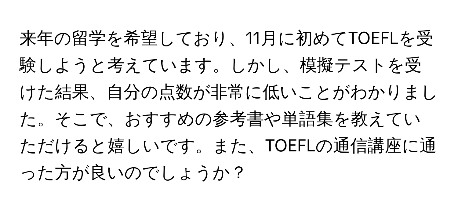 来年の留学を希望しており、11月に初めてTOEFLを受験しようと考えています。しかし、模擬テストを受けた結果、自分の点数が非常に低いことがわかりました。そこで、おすすめの参考書や単語集を教えていただけると嬉しいです。また、TOEFLの通信講座に通った方が良いのでしょうか？