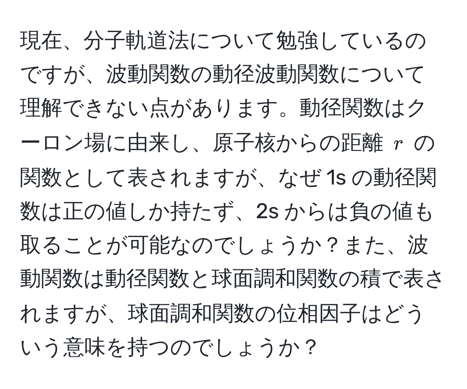 現在、分子軌道法について勉強しているのですが、波動関数の動径波動関数について理解できない点があります。動径関数はクーロン場に由来し、原子核からの距離 ( r ) の関数として表されますが、なぜ 1s の動径関数は正の値しか持たず、2s からは負の値も取ることが可能なのでしょうか？また、波動関数は動径関数と球面調和関数の積で表されますが、球面調和関数の位相因子はどういう意味を持つのでしょうか？