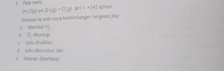 Pada reaksi:
2H_2O(g)leftharpoons 2H_2(g)+O_2(g)Delta H=+242kJ/ mol
Tentukan ke arah mana kesetimbangan bergeser; jika: 
a. ditambah H_2^+
b. O_2 dikurangi, 
c. suhu dīnaikkan, 
d. suhu diturunkan, dan 
e. tekanan diperbesar: