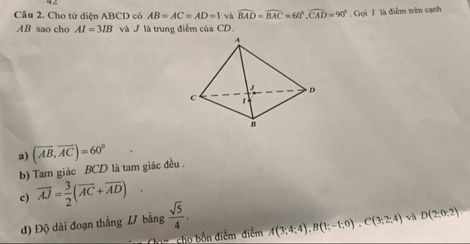 Cho tứ diện ABCD có AB=AC=AD=1 và widehat BAD=widehat BAC=60°, widehat CAD=90°. Gọi / là điểm trên cạnh
AB sao cho AI=3IB và J là trung điểm của CD.
a) (vector AB,vector AC)=60°
b) Tam giác BCD là tam giác đều .
c) vector AJ= 3/2 (vector AC+vector AD)
d) Độ dài đoạn thắng I bằng  sqrt(5)/4 . 
az, cho bốn điểm điểm A(3;4;4), B(1;-1;0), C(3;2;4) và D(2;0;2).