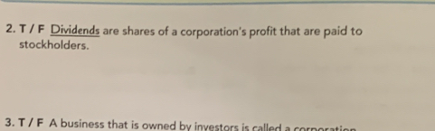 Dividends are shares of a corporation's profit that are paid to 
stockholders. 
3. T / F A business that is owned by investors is called a cor