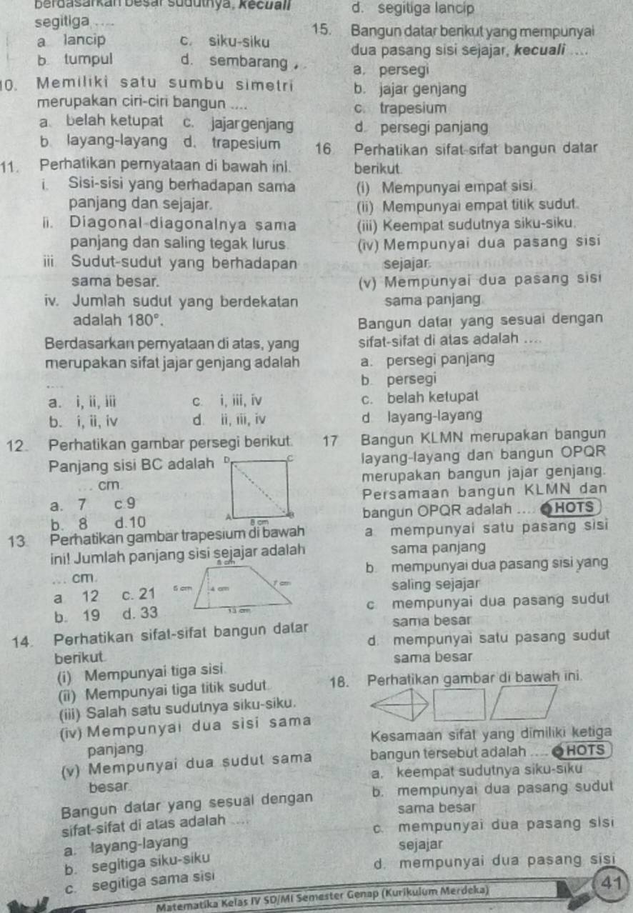 berdasarkan besár suduthya, Kecuall d. segitiga lancip
segitiga 15. Bangun datar berikut yang mempunyai
a lancip c siku-siku
dua pasang sisi sejajar, kecuali ....
b tumpul d. sembarang ， a, persegi
0. Memiliki satu sumbu simetri b. jajar genjang
merupakan ciri-ciri bangun .... c. trapesium
a belah ketupat c. jajargenjang d persegi panjang
b layang-layang d. trapesium 16  Perhatikan sifat-sifat bangun datar
11. Perhatikan peryataan di bawah inl. berikut.
i Sisi-sisi yang berhadapan sama (i) Mempunyai empat sisi.
panjang dan sejajar. (ii) Mempunyai empat titik sudut.
i. Diagonal-diagonalnya sama (iii) Keempat sudutnya siku-siku.
panjang dan saling tegak lurus. (iv) Mempunyai dua pasang sisi
ii Sudut-sudut yang berhadapan sejajar
sama besar. (v) Mempunyai dua pasang sisi
iv. Jumlah sudut yang berdekatan sama panjang
adalah 180°. Bangun datar yang sesuai dengan
Berdasarkan peryataan di atas, yang sifat-sifat di atas adalah ....
merupakan sifat jajar genjang adalah a. persegi panjang
b persegi
a. i, ii, ii c i, iii, iv c. belah ketupat
b. i, ii, iv d. ii, iii, iv d layang-layang
12. Perhatikan gambar persegi berikut. 17 Bangun KLMN merupakan bangun
Panjang sisi BC adalah layang-layang dan bangun OPQR
cmmerupakan bangun jajar genjang.
a、 7 c 9Persamaan bangun KLMN dan
b.8 d.10bangun OPQR adalah .... ●HOTS
13 Perhatikan gambar trapesium di bawah a mempunyai satu pasang sisi
ini! Jumlah panjang sisi sejajar adalah sama panjang
... cm.b mempunyai dua pasang sisi yang
a 12 c. 21 saling sejajar
b. 19 d. 33 c mempunyai dua pasang sudut
14. Perhatikan sifal-sifat bangun dalar sama besar
d. mempunyai satu pasang sudut
berikut sama besar
(i) Mempunyai tiga sisi.
(ii) Mempunyai tiga titik sudut 18. Perhatikan gambar di bawah ini.
(iii) Salah satu sudutnya siku-siku.
(iv) Mempunyai dua sisi sama
Kesamaan sifat yang dīmiliki ketiga
panjang
(v) Mempunyai dua sudut sama bangun tersebut adalah    OHOTS
a. keempat sudutnya siku-siku
besar
Bangun dalar yang sesual dengan b. mempunyai dua pasang sudut
sama besar
sifat-sifat di atas adalah .....
c. mempunyai dua pasang sisi
a. layang-layang
sejajar
b. segitiga siku-siku
d. mempunyai dua pasang sisi
c. segitiga sama sisi
Matematika Kelas IV SD/MI Semester Genap (Kurikulum Merdeka) 41