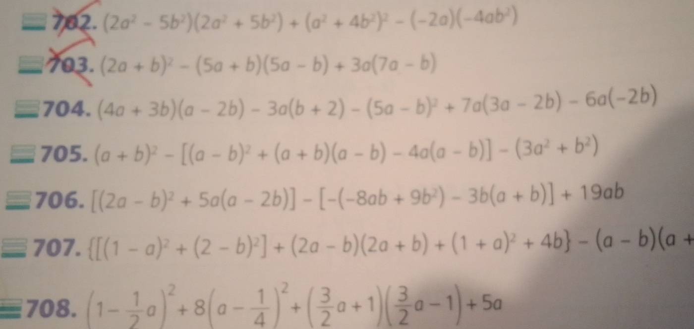 square 7 2.(2a^2-5b^2)(2a^2+5b^2)+(a^2+4b^2)^2-(-2a)(-4ab^2)
□ 703. (2a+b)^2-(5a+b)(5a-b)+3a(7a-b)
704. (4a+3b)(a-2b)-3a(b+2)-(5a-b)^2+7a(3a-2b)-6a(-2b)
705. (a+b)^2-[(a-b)^2+(a+b)(a-b)-4a(a-b)]-(3a^2+b^2)
706. [(2a-b)^2+5a(a-2b)]-[-(-8ab+9b^2)-3b(a+b)]+19ab
707.  [(1-a)^2+(2-b)^2]+(2a-b)(2a+b)+(1+a)^2+4b -(a-b)(a+
708. (1- 1/2 a)^2+8(a- 1/4 )^2+( 3/2 a+1)( 3/2 a-1)+5a