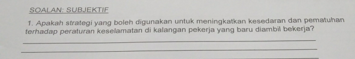 SOALAN: SUBJEKTIF 
1. Apakah strategi yang boleh digunakan untuk meningkatkan kesedaran dan pematuhan 
terhadap peraturan keselamatan di kalangan pekerja yang baru diambil bekerja? 
_ 
_