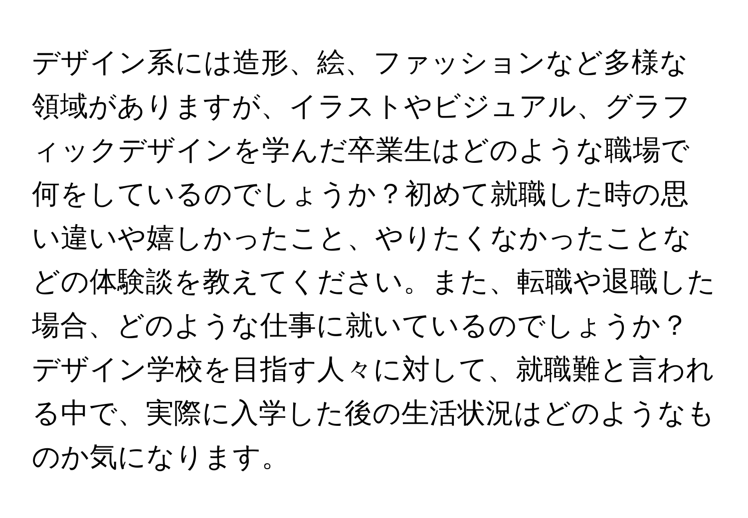 デザイン系には造形、絵、ファッションなど多様な領域がありますが、イラストやビジュアル、グラフィックデザインを学んだ卒業生はどのような職場で何をしているのでしょうか？初めて就職した時の思い違いや嬉しかったこと、やりたくなかったことなどの体験談を教えてください。また、転職や退職した場合、どのような仕事に就いているのでしょうか？デザイン学校を目指す人々に対して、就職難と言われる中で、実際に入学した後の生活状況はどのようなものか気になります。