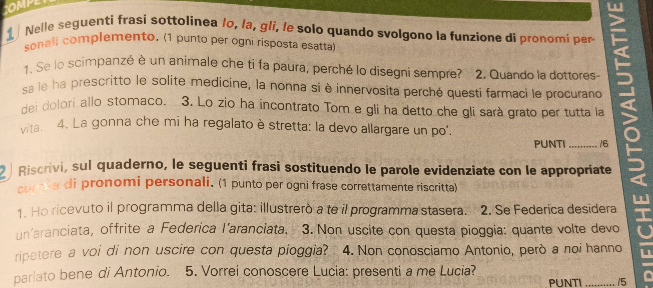 OM 
1 Nelle seguenti frasi sottolinea /o, la, gli, le solo quando svolgono la funzione di pronomi per- 
sonali complemento. (1 punto per ogni risposta esatta) 
1. Se lo scimpanzé è un animale che ti fa paura, perché lo disegni sempre? 2. Quando la dottores- 
sa le ha prescritto le solite medicine, la nonna si è innervosita perché questi farmaci le procurano 
dei dolori allo stomaco. 3. Lo zio ha incontrato Tom e gli ha detto che gli sarà grato per tutta la 
vita. 4. La gonna che mi ha regalato è stretta: la devo allargare un po'. 
PUNTI _/6 
2 / Riscrivi, sul quaderno, le seguenti frasi sostituendo le parole evidenziate con le appropriate 
copple di pronomi personali. (1 punto per ogni frase correttamente riscritta) 
1. Ho ricevuto il programma della gita: illustrerò a te il programma stasera. 2. Se Federica desidera 
un'aranciata, offrite a Federica l’aranciata. 3. Non uscite con questa pioggia: quante volte devo 
ripetere a voi di non uscire con questa pioggia? 4. Non conosciamo Antonio, però a noi hanno u 
parlato bene di Antonio. 5. Vorrei conoscere Lucia: presenti a me Lucia? 
a 
PUNTI _15