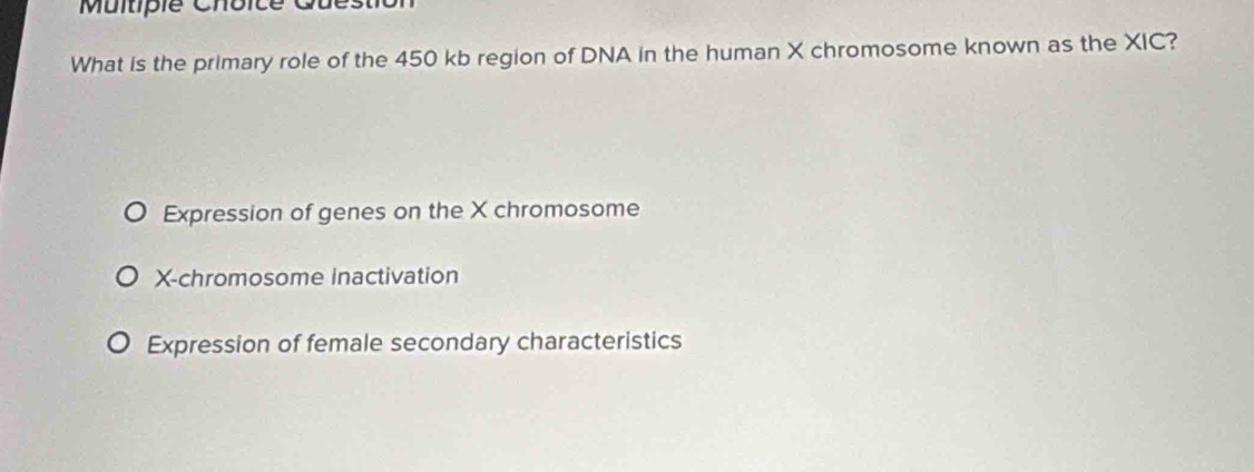 Muitiple Choice C
What is the primary role of the 450 kb region of DNA in the human X chromosome known as the XIC?
Expression of genes on the X chromosome
X -chromosome Inactivation
Expression of female secondary characteristics