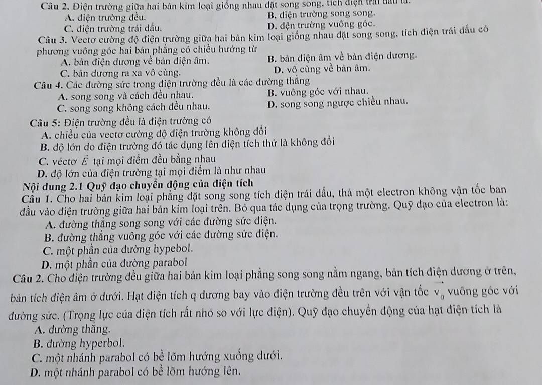 Điện trường giữa hai bản kim loại giống nhau đặt song song, tích điện trai đấu là.
A. điện trường đều. B. diện trường song song.
C. điện trường trái dầu. D. đện trường vuông góc.
Câu 3. Vectơ cường độ điện trường giữa hai bản kim loại giống nhau đặt song song, tích điện trái dấu có
phương vuông góc hai bản phẳng có chiều hướng từ
A. bản điện dương về bản điện âm. B. bản điện âm về bản điện dương.
C. bản dương ra xa vô cùng. D. vô cùng overline C bản âm.
Câu 4. Các đường sức trong điện trường đều là các dường thắng
A. song song và cách đều nhau. B. vuông góc với nhau.
C. song song không cách đều nhau. D. song song ngược chiều nhau.
Câu 5: Điện trường đều là điện trường có
A. chiều của vectơ cường độ điện trường không đổi
B. độ lớn do điện trường đó tác dụng lên điện tích thứ là không đổi
C. vécto E tại mọi điểm đều bằng nhau
D. độ lớn của điện trường tại mọi điểm là như nhau
Nội dung 2.1 Quỹ đạo chuyển động của điện tích
Câu 1. Cho hai bản kim loại phẳng đặt song song tích điện trái dầu, thá một electron không vận tốc ban
đầu vào điện trường giữa hai bản kim loại trên. Bỏ qua tác dụng của trọng trường. Quỹ đạo của electron là:
A. đường thẳng song song với các đường sức điện.
B. đường thẳng vuông góc với các đường sức điện.
C. một phần của đường hypebol.
D. một phần của đường parabol
Câu 2. Cho điện trường đều giữa hai bản kim loại phẳng song song nằm ngang, bản tích điện dương ở trên,
bản tích điện âm ở dưới. Hạt điện tích q dương bay vào điện trường đều trên với vận tốc vector v_0 vuông góc với
đường sức. (Trọng lực của điện tích rất nhó so với lực điện). Quỹ đạo chuyền động của hạt điện tích là
A. đường thắng.
B. đường hyperbol.
C. một nhánh parabol có bề lõm hướng xuống dưới.
D. một nhánh parabol có bề lõm hướng lên.