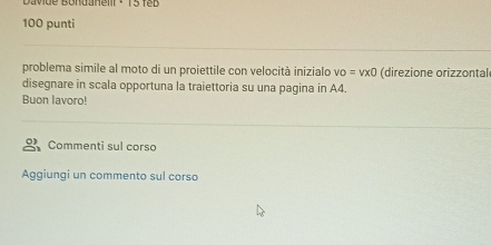 Davue Bondanelr - 15 feb 
100 punti 
problema simile al moto di un proiettile con velocità inizialo vo=vx0 (direzione orizzontal 
disegnare in scala opportuna la traiettoria su una pagina in A4. 
Buon lavoro! 
Commenti sul corso 
Aggiungi un commento sul corso