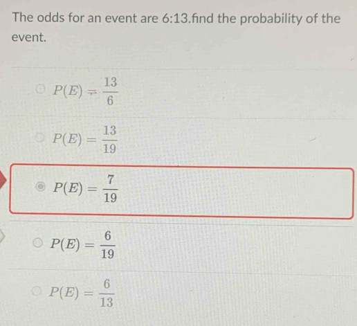 The odds for an event are 6:13.fnd the probability of the
event.
P(E)= 13/6 
P(E)= 13/19 
P(E)= 7/19 
P(E)= 6/19 
P(E)= 6/13 