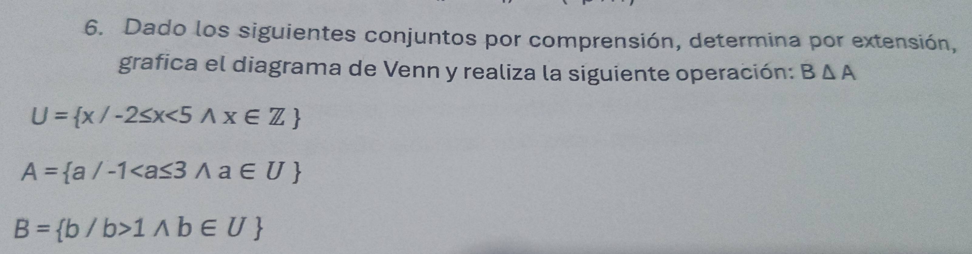 Dado los siguientes conjuntos por comprensión, determina por extensión, 
grafica el diagrama de Venn y realiza la siguiente operación: B△ A
U= x/-2≤ x<5wedge x∈ Z
A= a/-1
B= b/b>1wedge b∈ U