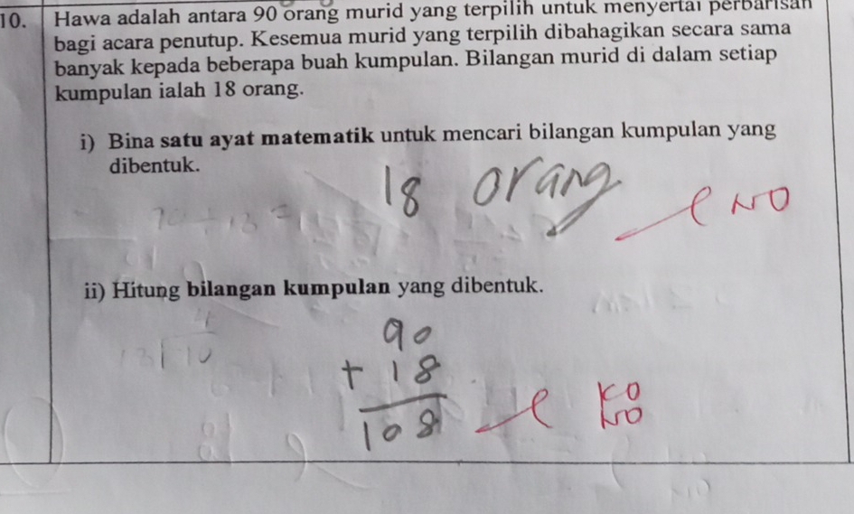 Hawa adalah antara 90 orang murid yang terpilih untuk menyertal perbarisan 
bagi acara penutup. Kesemua murid yang terpilih dibahagikan secara sama 
banyak kepada beberapa buah kumpulan. Bilangan murid di dalam setiap 
kumpulan ialah 18 orang. 
i) Bina satu ayat matematik untuk mencari bilangan kumpulan yang 
dibentuk. 
ii) Hitung bilangan kumpulan yang dibentuk.