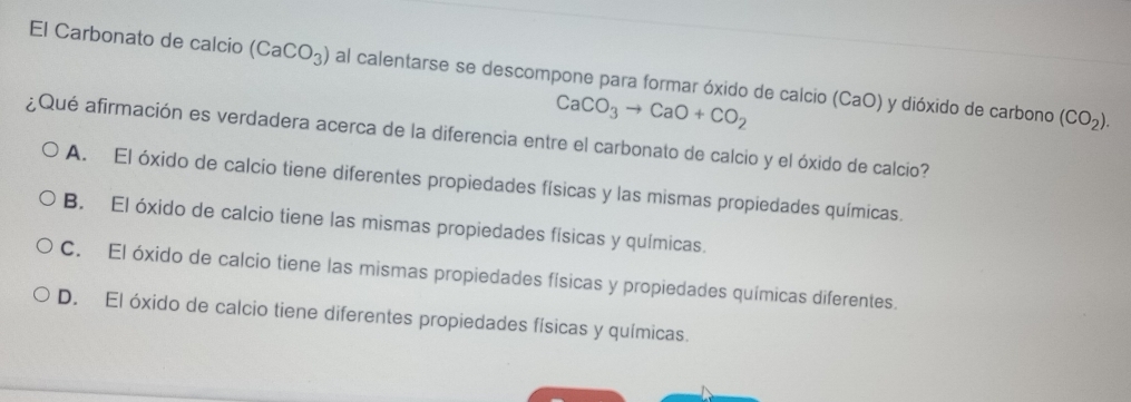 El Carbonato de calcio (CaCO_3) al calentarse se descompone para formar óxido de calcio (CaO) y dióxido de carbono
CaCO_3to CaO+CO_2
(CO_2). 
¿ Qué afirmación es verdadera acerca de la diferencia entre el carbonato de calcio y el óxido de calcio?
A. El óxido de calcio tiene diferentes propiedades físicas y las mismas propiedades químicas.
B. El óxido de calcio tiene las mismas propiedades físicas y químicas.
C. El óxido de calcio tiene las mismas propiedades físicas y propiedades químicas diferentes.
D. El óxido de calcio tiene diferentes propiedades físicas y químicas.