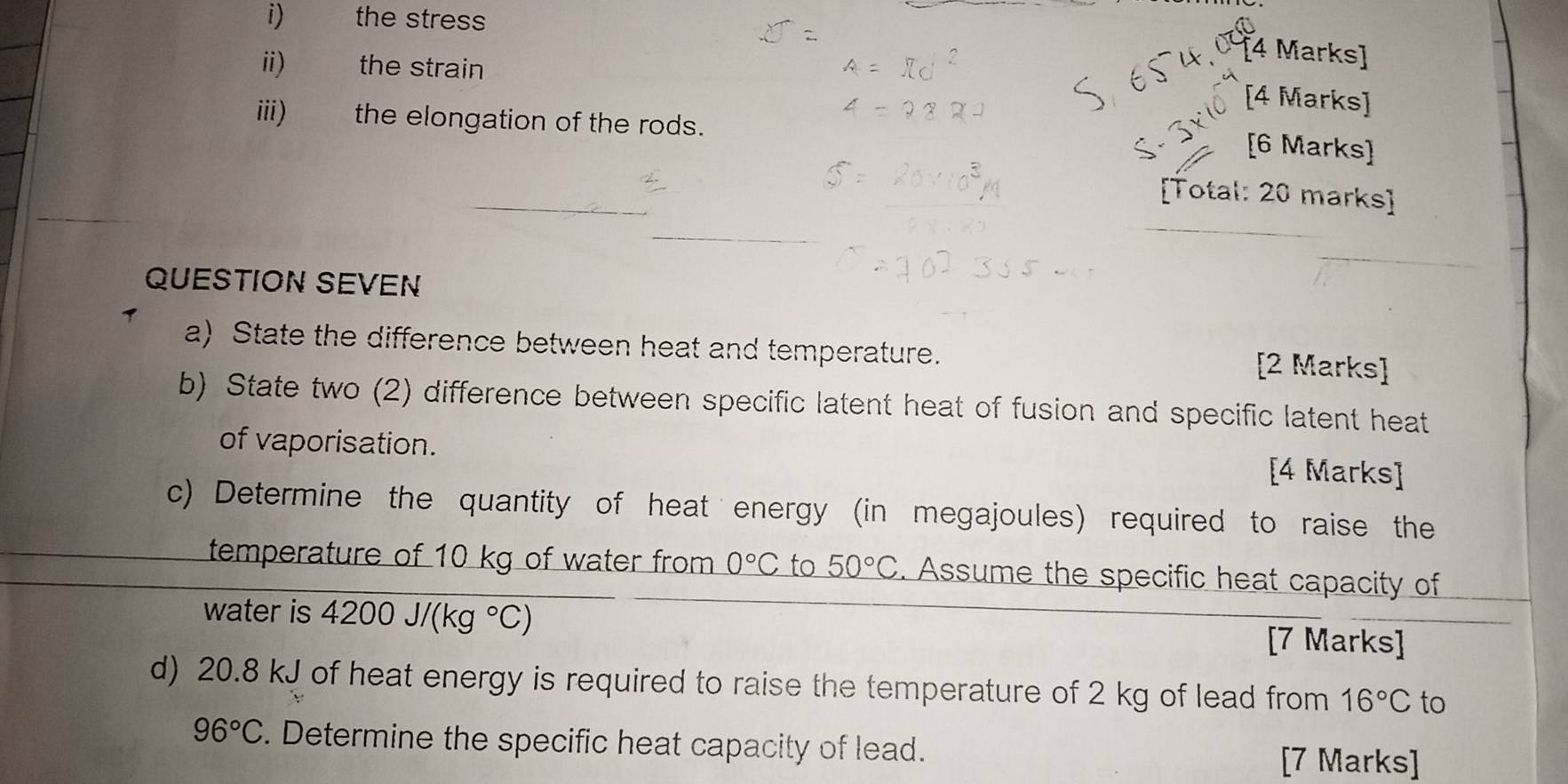 the stress 
[4 Marks] 
ii) the strain 
[4 Marks] 
iii) the elongation of the rods. 
[6 Marks] 
[Total: 20 marks] 
QUESTION SEVEN 
1 
a) State the difference between heat and temperature. 
[2 Marks] 
b) State two (2) difference between specific latent heat of fusion and specific latent heat 
of vaporisation. 
[4 Marks] 
c) Determine the quantity of heat energy (in megajoules) required to raise the 
temperature of 10 kg of water from 0°C to 50°C. Assume the specific heat capacity of 
water is 4200J/(kg°C)
[7 Marks] 
d) 20.8 kJ of heat energy is required to raise the temperature of 2 kg of lead from 16°C to
96°C. Determine the specific heat capacity of lead. 
[7 Marks]