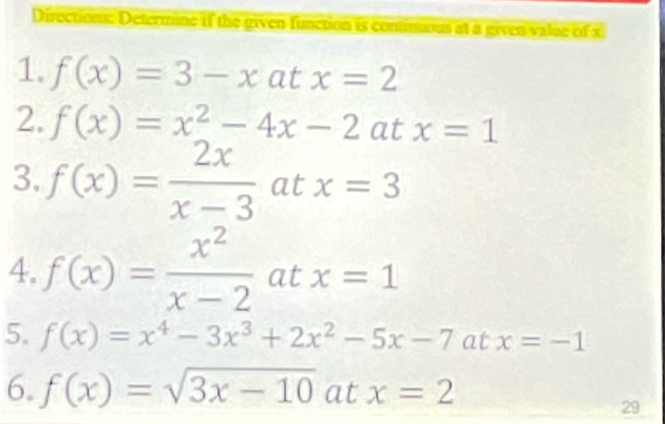 Directions: Determine if the given function is continious at a given value of x
1. f(x)=3-xatx=2
2. f(x)=x^2-4x-2 at x=1
3. f(x)= 2x/x-3  at x=3
4. f(x)= x^2/x-2  at x=1
5. f(x)=x^4-3x^3+2x^2-5x-7 at x=-1
6. f(x)=sqrt(3x-10) at x=2
29