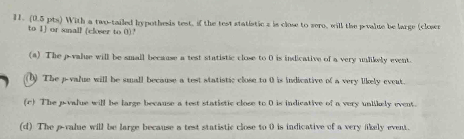 With a two-tailed hypothesis test, if the test statistic 2 is close to zero, will the p -value be large (closer
to 1) or small (closer to 0)?
(a) The p -value will be small because a test statistic close to 0 is indicative of a very unlikely event.
(b) The p -value will be small because a test statistic close to 0 is indicative of a very likely event.
(c) The p -value will be large because a test statistic close to 0 is indicative of a very unlikely event.
(d) The p -value will be large because a test statistic close to 0 is indicative of a very likely event.