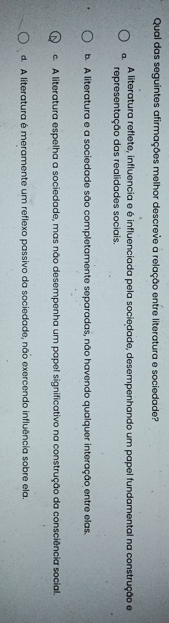 Qual das seguintes afirmações melhor descreve a relação entre literatura e sociedade?
A literatura reflete, influencia e é influenciada pela sociedade, desempenhando um papel fundamental na construção e
a.
representação das realidades sociais.
b. A literatura e a sociedade são completamente separadas, não havendo qualquer interação entre elas.
c. A literatura espelha a sociedade, mas não desempenha um papel significativo na construção da consciência social.
d. A literatura é meramente um reflexo passivo da sociedade, não exercendo influência sobre ela.