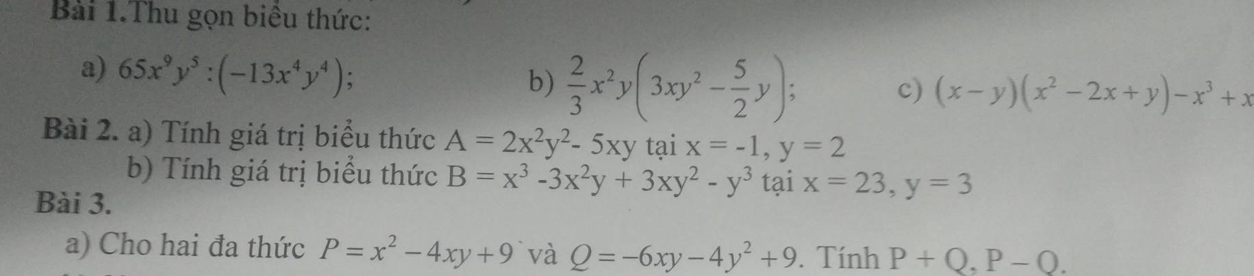 Bài 1.Thu gọn biểu thức: 
a) 65x^9y^5:(-13x^4y^4) : 
b)  2/3 x^2y(3xy^2- 5/2 y); 
c) (x-y)(x^2-2x+y)-x^3+x
Bài 2. a) Tính giá trị biểu thức A=2x^2y^2-5xy tại x=-1, y=2
b) Tính giá trị biểu thức B=x^3-3x^2y+3xy^2-y^3 tại x=23, y=3
Bài 3. 
a) Cho hai đa thức P=x^2-4xy+9 và Q=-6xy-4y^2+9. Tính P+Q, P-Q.