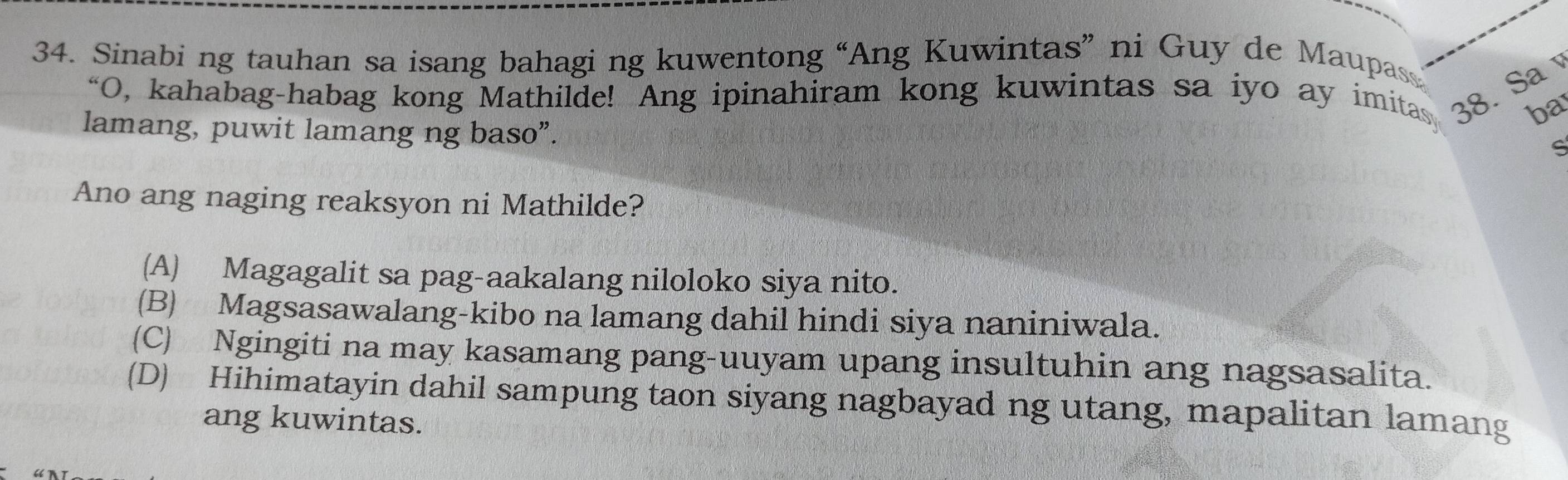 Sinabi ng tauhan sa isang bahagi ng kuwentong “Ang Kuwintas” ni Guy de Maupass
“O, kahabag-habag kong Mathilde! Ang ipinahiram kong kuwintas sa iyo ay imitas 38. Sa
ba
lamang, puwit lamang ng baso”.
ς
Ano ang naging reaksyon ni Mathilde?
(A) Magagalit sa pag-aakalang niloloko siya nito.
(B) Magsasawalang-kibo na lamang dahil hindi siya naniniwala.
(C) Ngingiti na may kasamang pang-uuyam upang insultuhin ang nagsasalita.
(D) Hihimatayin dahil sampung taon siyang nagbayad ng utang, mapalitan lamang
ang kuwintas.