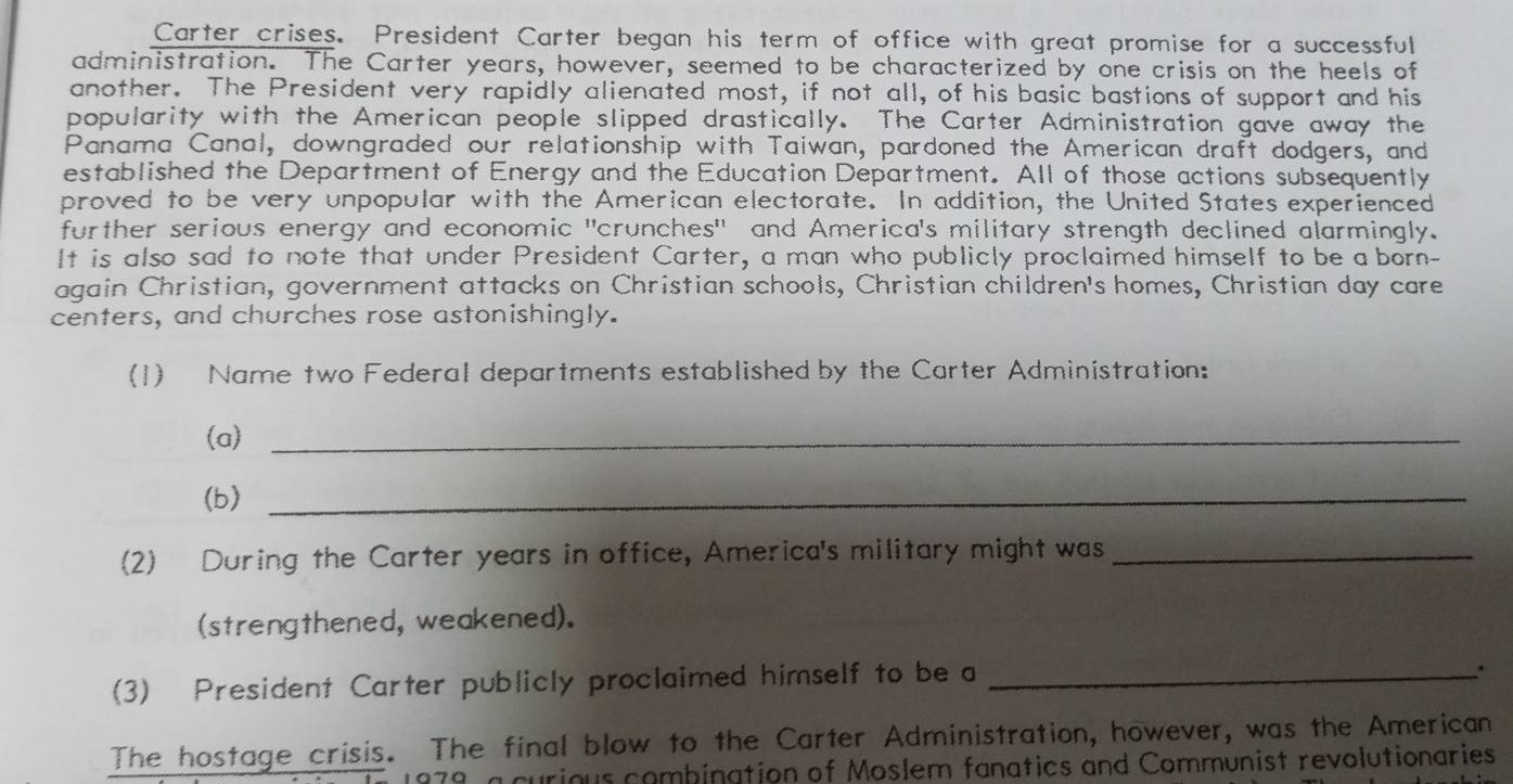 Carter crises. President Carter began his term of office with great promise for a successful 
administration. The Carter years, however, seemed to be characterized by one crisis on the heels of 
another. The President very rapidly alienated most, if not all, of his basic bastions of support and his 
popularity with the American people slipped drastically. The Carter Administration gave away the 
Panama Canal, downgraded our relationship with Taiwan, pardoned the American draft dodgers, and 
established the Department of Energy and the Education Department. All of those actions subsequently 
proved to be very unpopular with the American electorate. In addition, the United States experienced 
further serious energy and economic "crunches" and America's military strength declined alarmingly. 
It is also sad to note that under President Carter, a man who publicly proclaimed himself to be a born- 
again Christian, government attacks on Christian schools, Christian children's homes, Christian day care 
centers, and churches rose astonishingly. 
(1) Name two Federal departments established by the Carter Administration: 
(a)_ 
(b)_ 
(2) During the Carter years in office, America's military might was_ 
(strengthened, weakened). 
(3) President Carter publicly proclaimed himself to be a_ 
. 
The hostage crisis. The final blow to the Carter Administration, however, was the American 
curious combination of Moslem fanatics and Communist revolutionaries