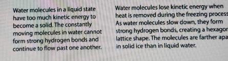 Water molecules in a liquid state Water molecules lose kinetic energy when 
have too much kinetic energy to heat is removed during the freezing process 
become a solid. The constantly As water molecules slow down, they form 
moving molecules in water cannot strong hydrogen bonds, creating a hexagor 
form strong hydrogen bonds and lattice shape. The molecules are farther apa 
continue to flow past one another. in solid ice than in liquid water.