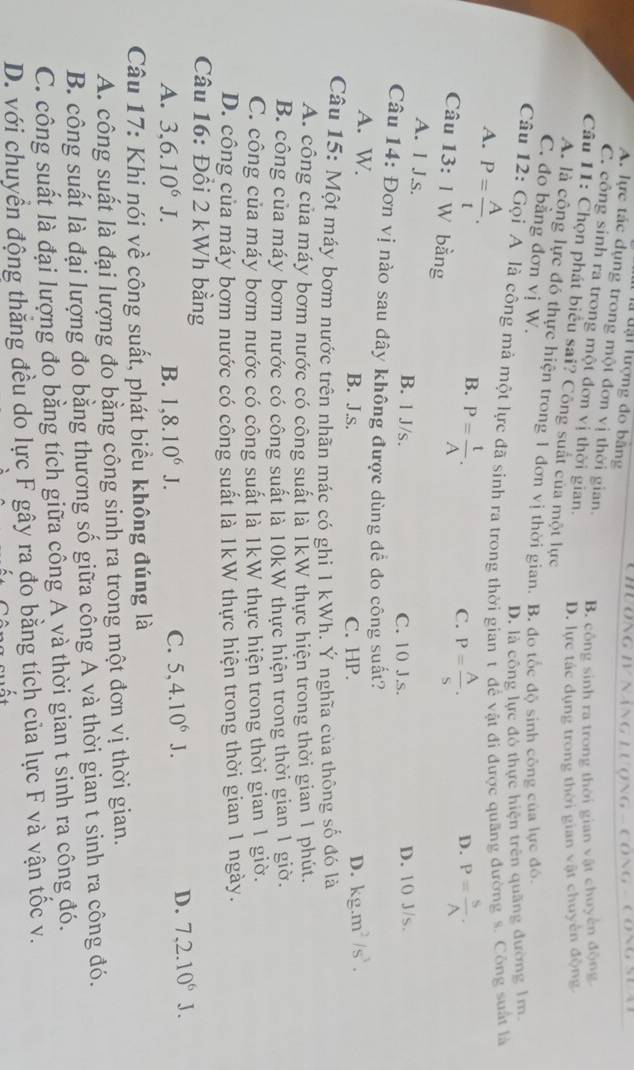 Chuơng IV Năng Lượng - cộng - Công sựa
là tại lượng đo bằng
A. lực tác dụng trong một đơn vị thời gian. B. công sinh ra trong thời gian vật chuyển động
C. công sinh ra trong một đơn vị thời gian. D. lực tác dụng trong thời gian vật chuyên động
Câu 11: Chọn phát biểu sai? Công suất của một lực
A. là công lực đó thực hiện trong 1 đơn vị thời gian. B. đo tốc độ sinh công của lực đó.
C. đo bằng đơn vị W.
D. là công lực đó thực hiện trên quãng đường 1m.
Câu 12: Gọi A là công mà một lực đã sinh ra trong thời gian t để vật đi được quãng đường s. Công suất là
A. P= A/t . P= t/A .
B.
C. P= A/S . P= S/A .
D.
Câu 13:1 W bằng
A. I J.s. B. 1 J/s. C. 10 J.s.
D. 10 J/s.
Câu 14: Đơn vị nào sau dây không được dùng dể đo công suất?
A. W. B. J.s. C. HP.
D. kg.m^2/s^3.
Câu 15: Một máy bơm nước trên nhãn mác có ghi 1 kWh. Ý nghĩa của thông số đó là
A. công của máy bơm nước có công suất là IkW thực hiện trong thời gian 1 phút.
B. công của máy bơm nước có công suất là 10kW thực hiện trong thời gian 1 giờ.
C. công của máy bơm nước có công suất là 1kW thực hiện trong thời gian 1 giờ.
D. công của máy bơm nước có công suất là 1kW thực hiện trong thời gian 1 ngày.
Câu 16: Đồi 2 kWh bằng
A. 3,6.10^6J. B. 1,8.10^6J.
C. 5,4.10^6J.
D. 7,2.10^6J.
Câu 17: Khi nói về công suất, phát biểu không đúng là
A. công suất là đại lượng đo bằng công sinh ra trong một đơn vị thời gian.
B. công suất là đại lượng đo bằng thương số giữa công A và thời gian t sinh ra công đó.
C. công suất là đại lượng đo bằng tích giữa công A và thời gian t sinh ra công đó.
D. với chuyển động thắng đều do lực F gây ra đo bằng tích của lực F và vận tốc v.