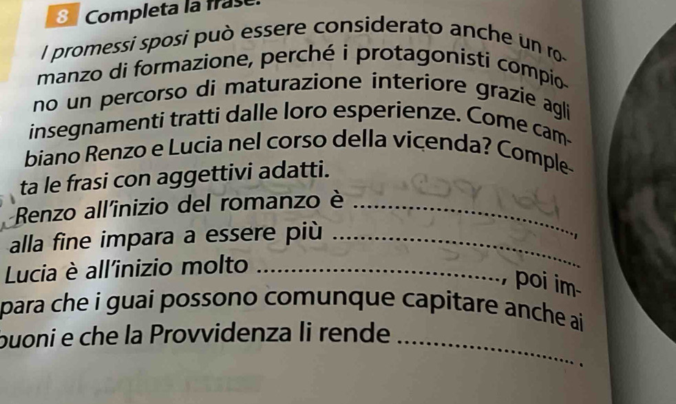 Completa la frase 
l promessi sposi può essere considerato anche un ro- 
manzo di formazione, perché i protagonisti compio 
no un percorso di maturazione interiore grazie agli 
insegnamenti tratti dalle loro esperienze. Come cam- 
biano Renzo e Lucia nel corso della vicenda? Comple 
ta le frasi con aggettivi adatti. 
Renzo all'inizio del romanzo è_ 
alla fine impara a essere più_ 
Lucia è all'inizio molto_ 
poi im 
para che i guai possono comunque capitare anche ai 
buoni e che la Provvidenza li rende_