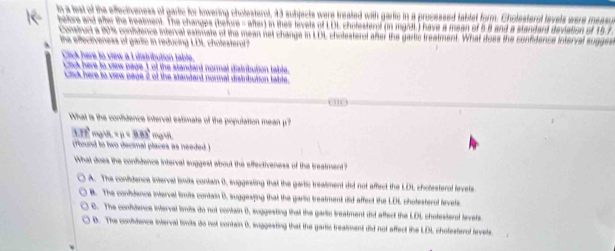 in a lest of the effectiveness of garlic for lowering cholesterol, 43 subjects were treated with garlic in a processed tablet form. Cholesteral levels were measy
before and after the beatment. The changes (before - after) in their levels of LDL cholesterof (in mg/dL) have a mean of 5.8 and a standard deviation of 15.7
Consfruct a 20% confdence interval estimate of the mean net change in LDL chotesteral after the gartic trestment. What doss the confidence interval sugges
the effectiveness of gartic in reducing LDL chofesterol?
Click here to view a t distribution table.
Cick here to vew page of the standard normal distribution table.
Cick here to vew page 2 of the standard normal distrbution table.
What is the confidence interval estimate of the population mean μ?
△ m? mg/VL x_B=9.83° mgL
(Round to two decimal places as needed.)
What does the confidence interval suggest about the effectiveness of the treatment?
A. The confidence interval limits contain 0), suggesting that the garlic treatment did not affect the LDL cholesterol levels
B. The confidence interval limits contain 0, suggesfing that the garlic treatment did affect the LDL cholesterol levels.
C. The confidence interval limits do not contain 0, suggesting that the garlic treatment did affect the LDL cholesteral levels
D. The confidence interval iimits do not contain 0, suggesting that the garlic treatment did not affect the LDL cholesterol levels.