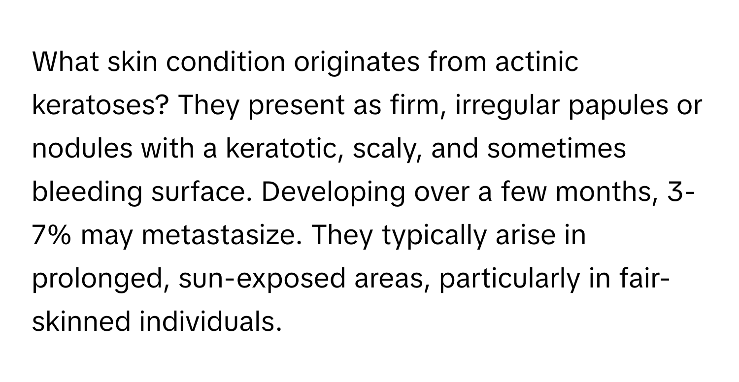 What skin condition originates from actinic keratoses? They present as firm, irregular papules or nodules with a keratotic, scaly, and sometimes bleeding surface. Developing over a few months, 3-7% may metastasize. They typically arise in prolonged, sun-exposed areas, particularly in fair-skinned individuals.