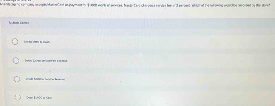 A landscaping company accepts MasterCard as payment for $1,000 worth of services. MasterCard charges a service fee of 2 percent. Which of the following would be recorded by the store?
Multiple Choice
Credit $980 to Cash
Debit $20 to Service Fee Expense
Credil $980 to Service Revenue
Debit $1,000 to Cash