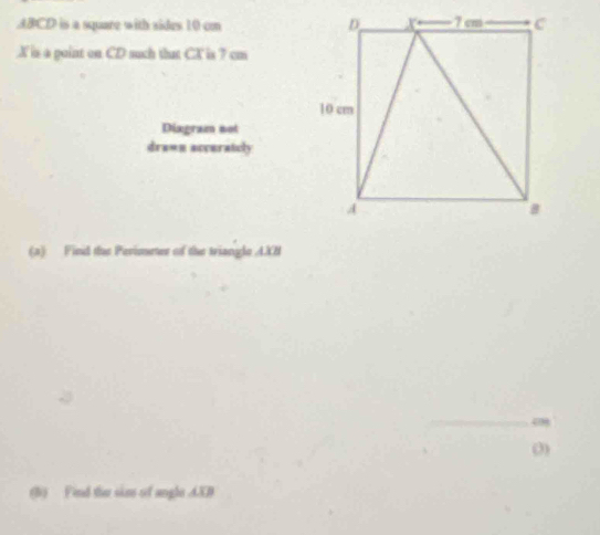 ABCD is a square with sides 10 cm
X is a point on CD such that CX is 7 cm
Diagram not 
drawn accuratcly 
(a) Find the Perioeter of the triangle A. XB
o 
0) 
(b) Find the sim of angle AXD