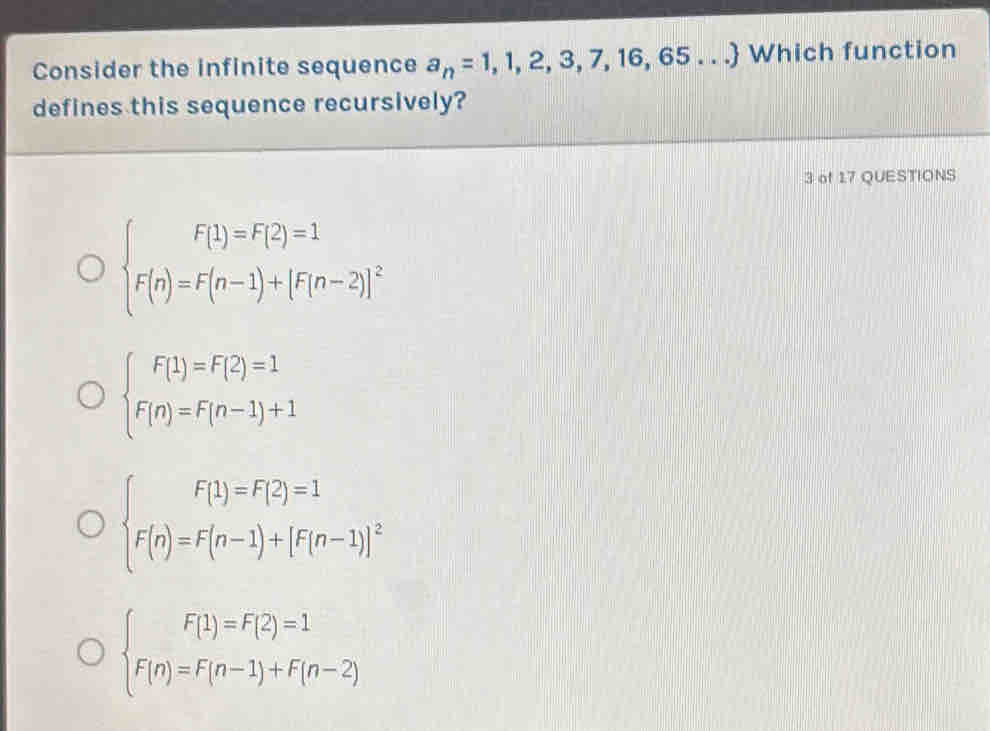 Consider the infinite sequence a_n=1,1,2,3,7,16,65... Which function
defines this sequence recursively?
3 of 17 QUESTIONS
beginarrayl F(1)=F(2)=1 F(n)=F(n-1)+[F(n-2)]^2endarray.
beginarrayl F(1)=F(2)=1 F(n)=F(n-1)+1endarray.
beginarrayl F(1)=F(2)=1 F(n)=F(n-1)+[F(n-1)]^2endarray.
beginarrayl F(1)=F(2)=1 F(n)=F(n-1)+F(n-2)endarray.