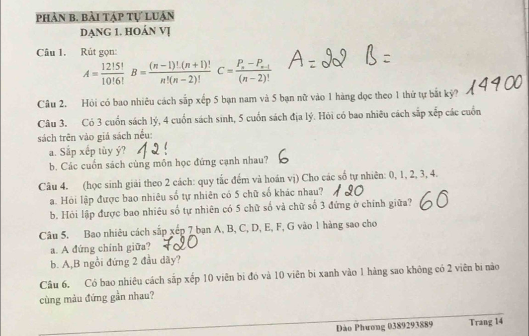 phản b. bài tập tự luận 
dạng 1. hoán vị 
Câu 1. Rút gọn:
A= 12!5!/10!6! B= ((n-1)!(n+1)!)/n!(n-2)! C=frac P_n-P_n-1(n-2)!
Câu 2. Hỏi có bao nhiêu cách sắp xếp 5 bạn nam và 5 bạn nữ vào 1 hàng dọc theo 1 thứ tự bắt kỷ? 
Câu 3. Có 3 cuốn sách lý, 4 cuốn sách sinh, 5 cuốn sách địa lý. Hỏi có bao nhiêu cách sắp xếp các cuốn 
sách trên vào giá sách nếu: 
a. Sắp xếp tùy ý? 
b. Các cuốn sách cùng môn học đứng cạnh nhau? 
Câu 4. (học sinh giải theo 2 cách: quy tắc đếm và hoán vị) Cho các số tự nhiên: 0, 1, 2, 3, 4. 
a. Hỏi lập được bao nhiêu số tự nhiên có 5 chữ số khác nhau? 
b. Hỏi lập được bao nhiêu số tự nhiên có 5 chữ số và chữ số 3 đứng ở chính giữa? 
Câu 5. Bao nhiêu cách sắp xếp 7 bạn A, B, C, D, E, F, G vào 1 hàng sao cho 
a. A đứng chính giữa? 
b. A,B ngồi đứng 2 đầu dãy? 
Câu 6. Có bao nhiêu cách sắp xếp 10 viên bi đó và 10 viên bi xanh vào 1 hàng sao không có 2 viên bi nào 
cùng màu đứng gần nhau? 
Đào Phương 0389293889 Trang 14