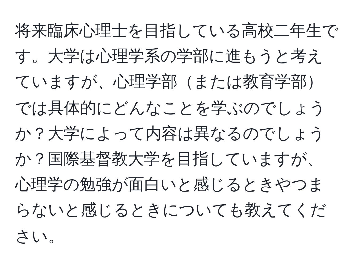 将来臨床心理士を目指している高校二年生です。大学は心理学系の学部に進もうと考えていますが、心理学部または教育学部では具体的にどんなことを学ぶのでしょうか？大学によって内容は異なるのでしょうか？国際基督教大学を目指していますが、心理学の勉強が面白いと感じるときやつまらないと感じるときについても教えてください。