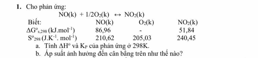 Cho phản ứng:
NO(k)+1/2O_2(k)rightarrow NO_2(k)
Biết: NO(k) O_2(k) NO_2(k)
△ G°s.298(kJ.mol^(-1)) 86,96 51,84
S°298(J.K^(-1).mol^(-1)) 210,62 205, 03 240, 45
a. Tinh △ H° và Kẹ của phản ứng ở 298K. 
b. Áp suất ảnh hưởng đến cân bằng trên như thế nào?