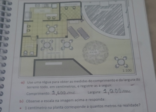 terreno todo, em centímetros, e registre-as a seguir.
Comprimento: _Largura:_
b) Observe a escala na imagem acima e responda:
1 centímetro na planta corresponde a quantos metros na realidade?