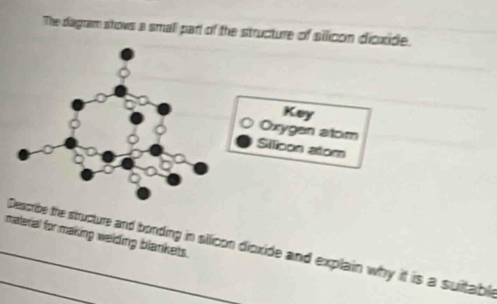 The diagram stows a small part of the structure of silicon dicxide. 
Key 
Oxygen atom 
Silicon atom 
material for making welding blankets. 
__Describe the structure and bonding in silicon dioxide and explain why it is a suiltable